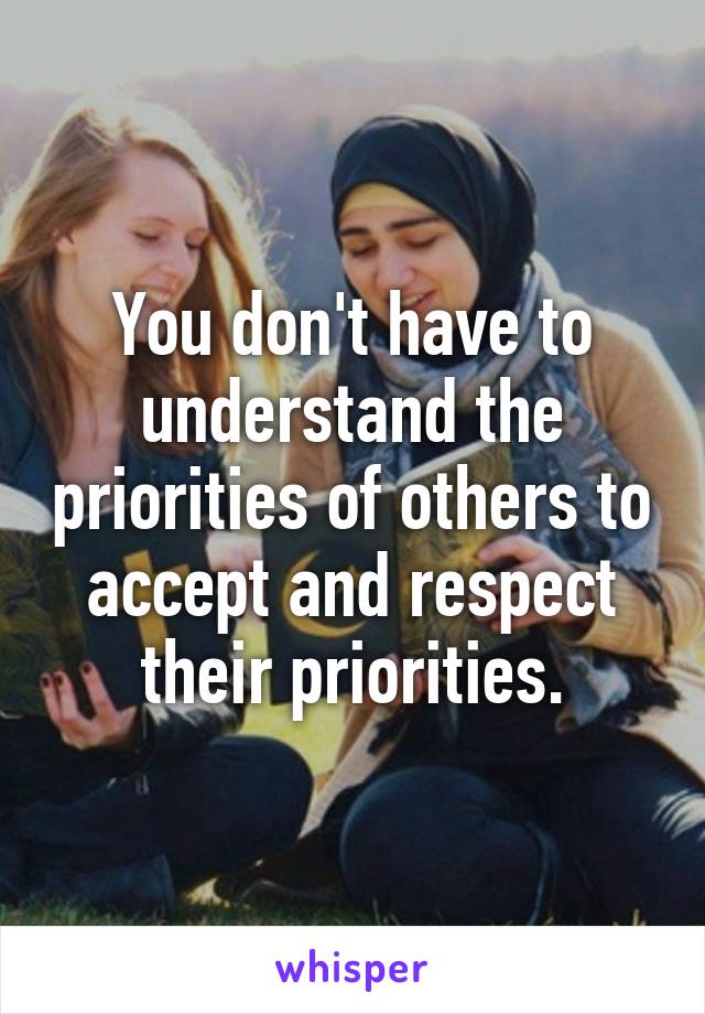 You don't have to understand the priorities of others to accept and respect their priorities.