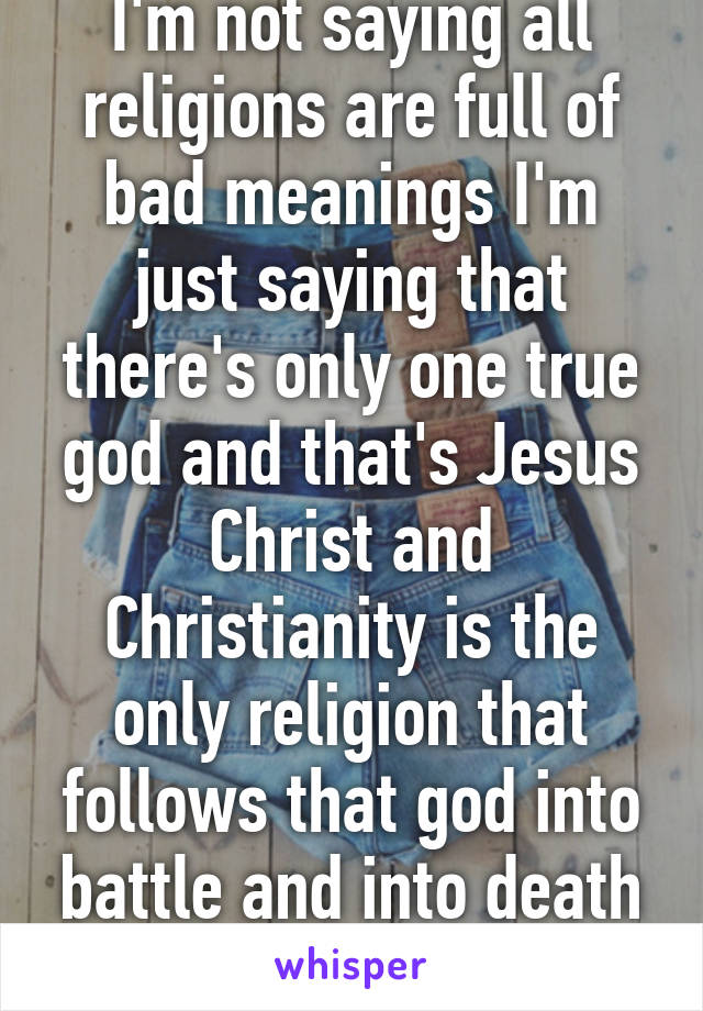 I'm not saying all religions are full of bad meanings I'm just saying that there's only one true god and that's Jesus Christ and Christianity is the only religion that follows that god into battle and into death
