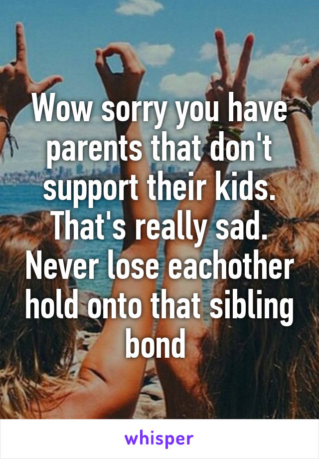 Wow sorry you have parents that don't support their kids. That's really sad. Never lose eachother hold onto that sibling bond 