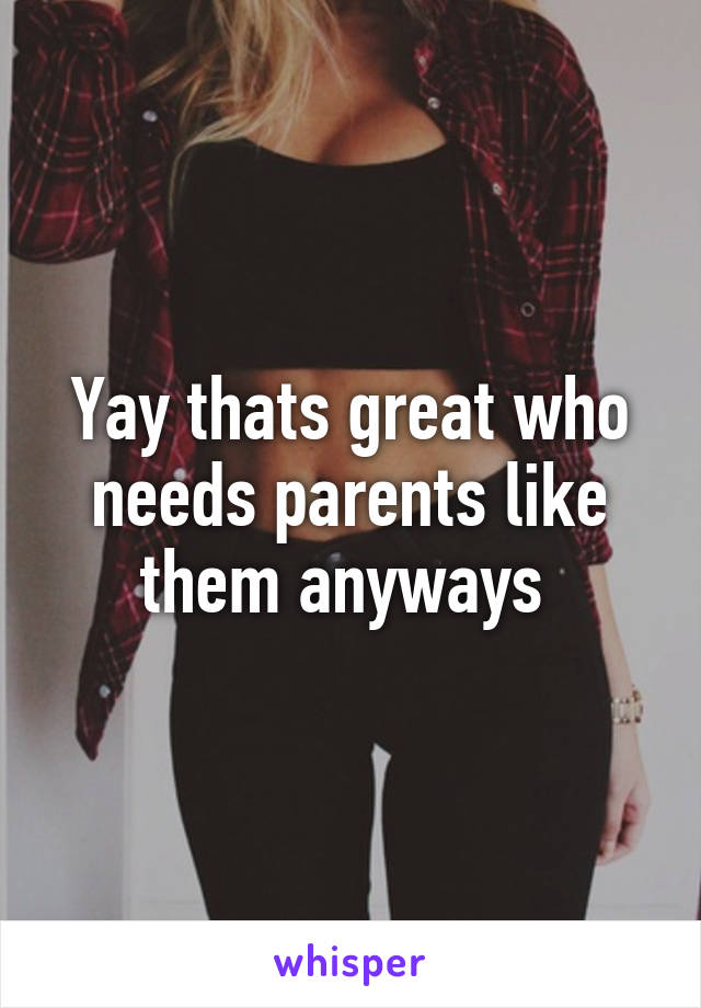 Yay thats great who needs parents like them anyways 