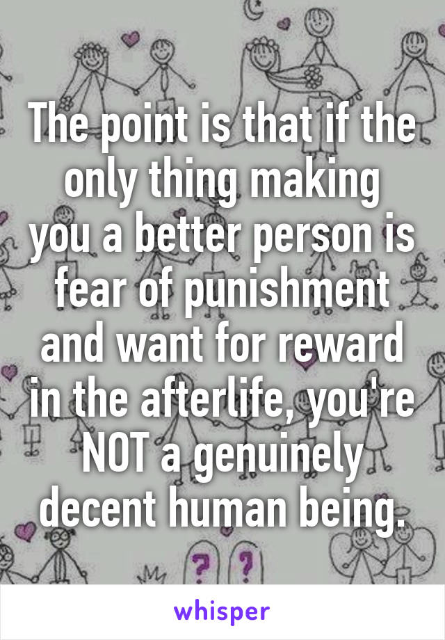 The point is that if the only thing making you a better person is fear of punishment and want for reward in the afterlife, you're NOT a genuinely decent human being.