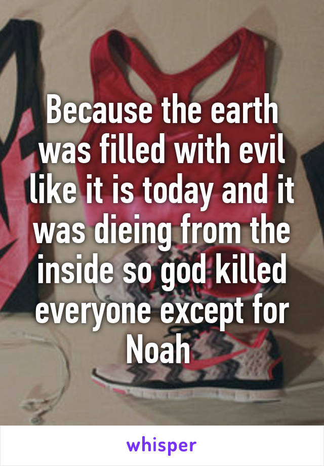 Because the earth was filled with evil like it is today and it was dieing from the inside so god killed everyone except for Noah 