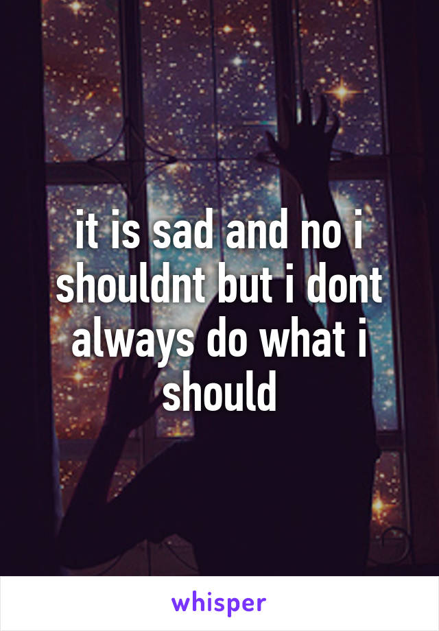 it is sad and no i shouldnt but i dont always do what i should