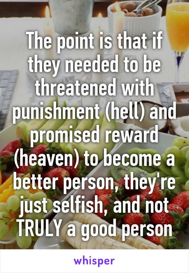 The point is that if they needed to be threatened with punishment (hell) and promised reward (heaven) to become a better person, they're just selfish, and not TRULY a good person