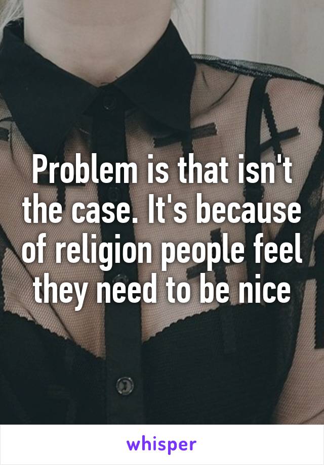 Problem is that isn't the case. It's because of religion people feel they need to be nice