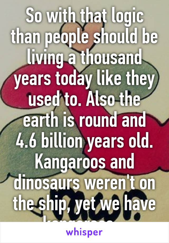 So with that logic than people should be living a thousand years today like they used to. Also the earth is round and 4.6 billion years old. Kangaroos and dinosaurs weren't on the ship, yet we have kangaroos.  