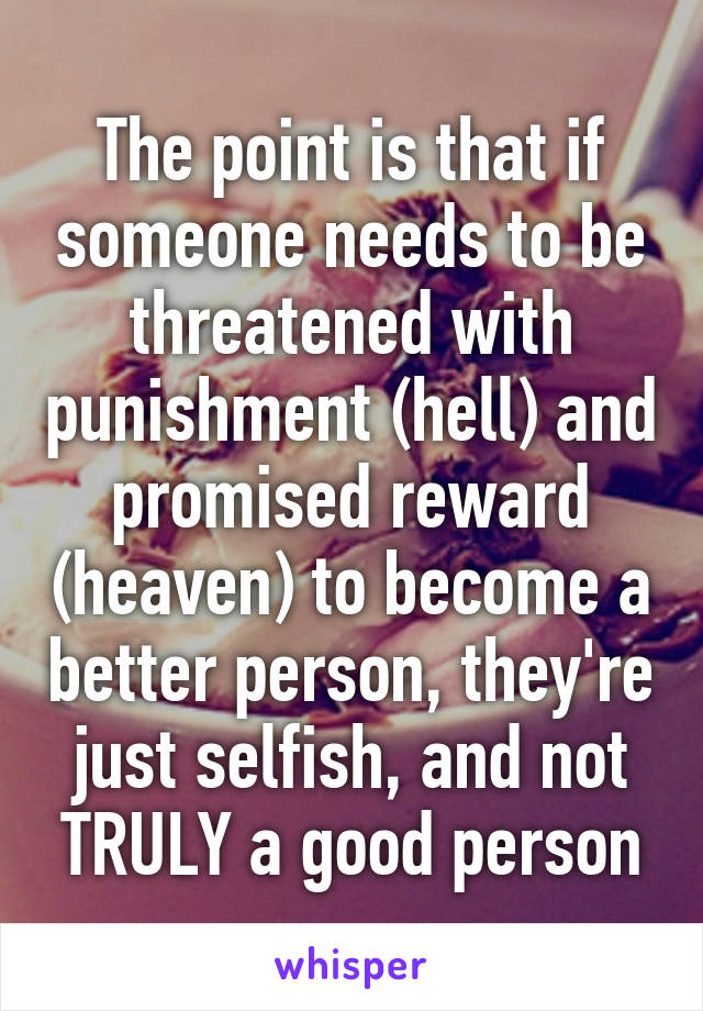 The point is that if someone needs to be threatened with punishment (hell) and promised reward (heaven) to become a better person, they're just selfish, and not TRULY a good person