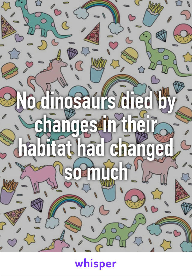 No dinosaurs died by changes in their habitat had changed so much