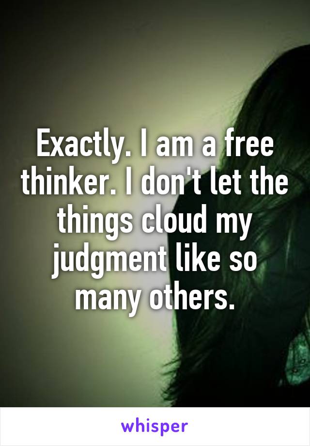 Exactly. I am a free thinker. I don't let the things cloud my judgment like so many others.