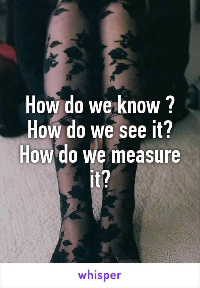 How do we know ? How do we see it? How do we measure it?