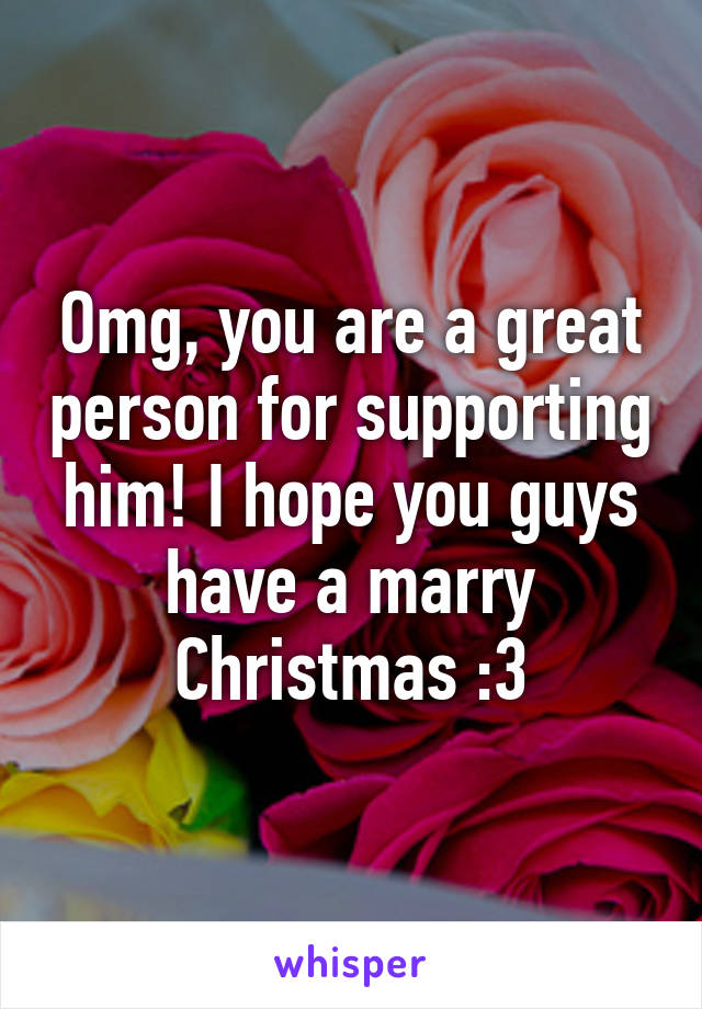 Omg, you are a great person for supporting him! I hope you guys have a marry Christmas :3