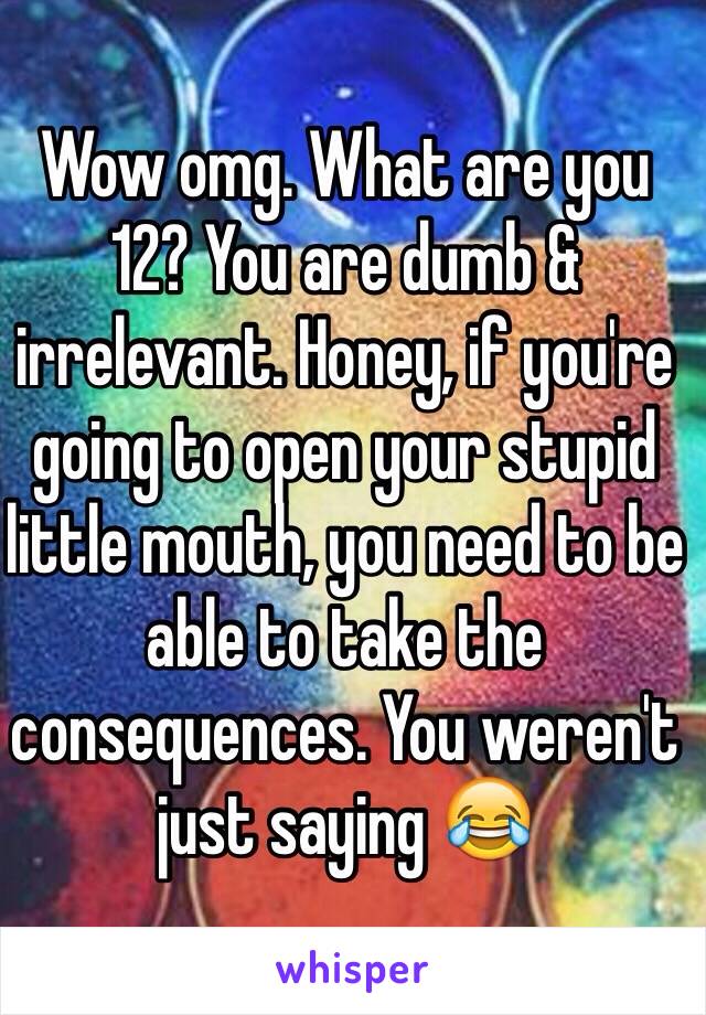 Wow omg. What are you 12? You are dumb & irrelevant. Honey, if you're going to open your stupid little mouth, you need to be able to take the consequences. You weren't just saying 😂