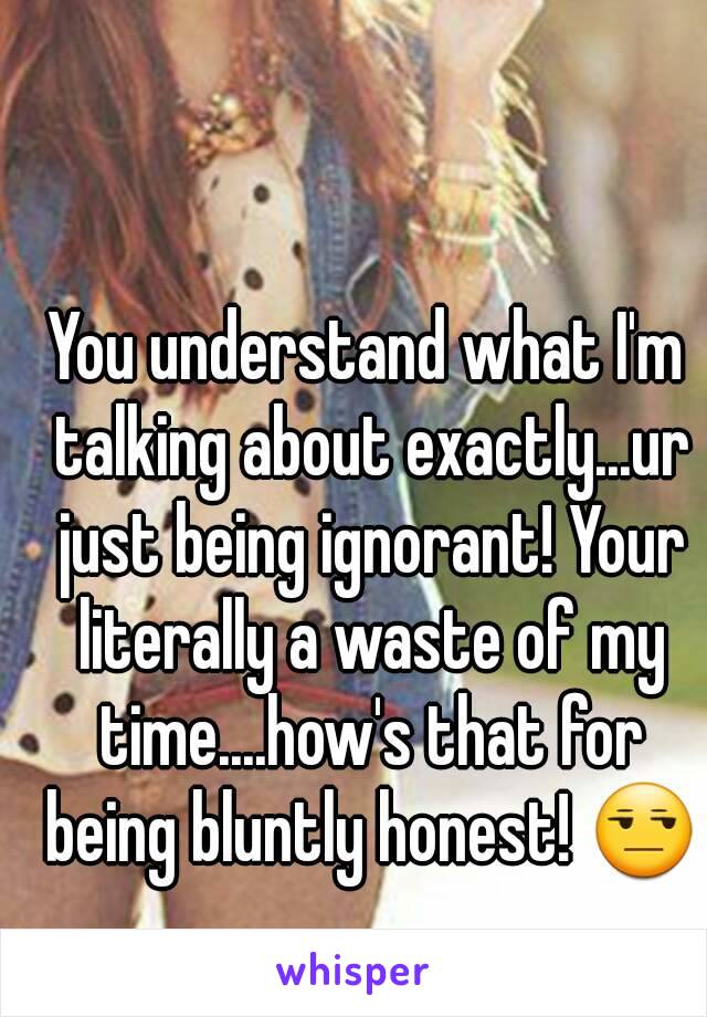 You understand what I'm talking about exactly...ur just being ignorant! Your literally a waste of my time....how's that for being bluntly honest! 😒