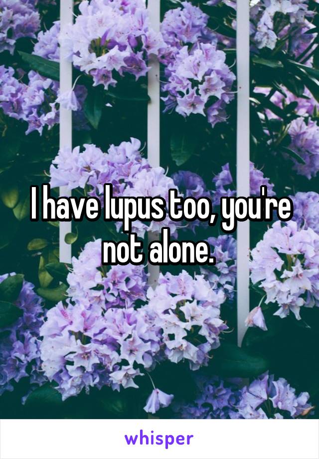 I have lupus too, you're not alone. 