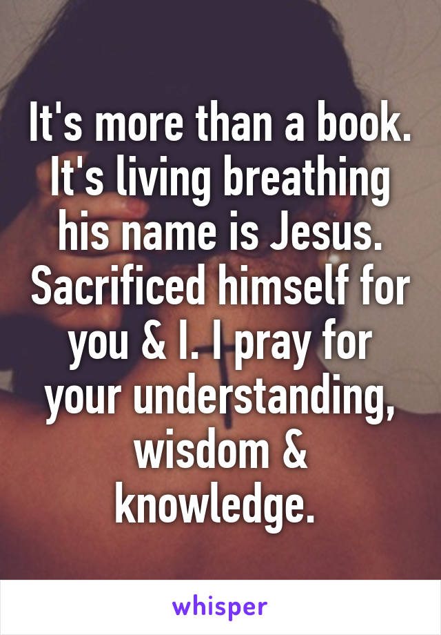 It's more than a book. It's living breathing his name is Jesus. Sacrificed himself for you & I. I pray for your understanding, wisdom & knowledge. 