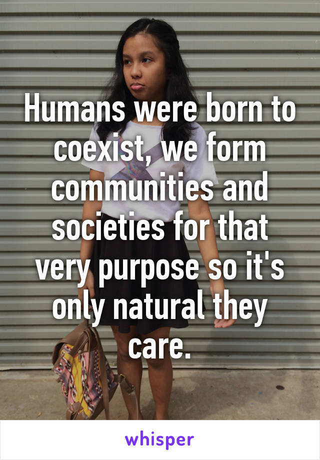 Humans were born to coexist, we form communities and societies for that very purpose so it's only natural they care.