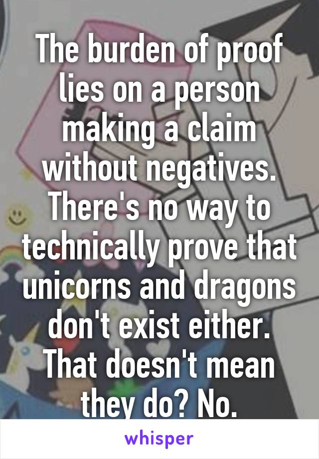 The burden of proof lies on a person making a claim without negatives. There's no way to technically prove that unicorns and dragons don't exist either. That doesn't mean they do? No.