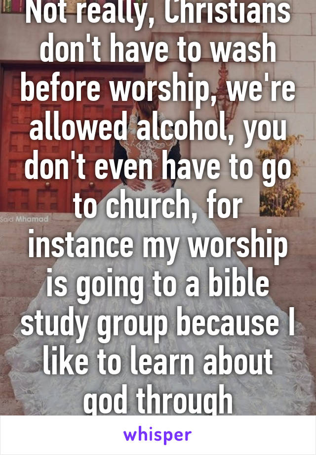 Not really, Christians don't have to wash before worship, we're allowed alcohol, you don't even have to go to church, for instance my worship is going to a bible study group because I like to learn about god through discussions.