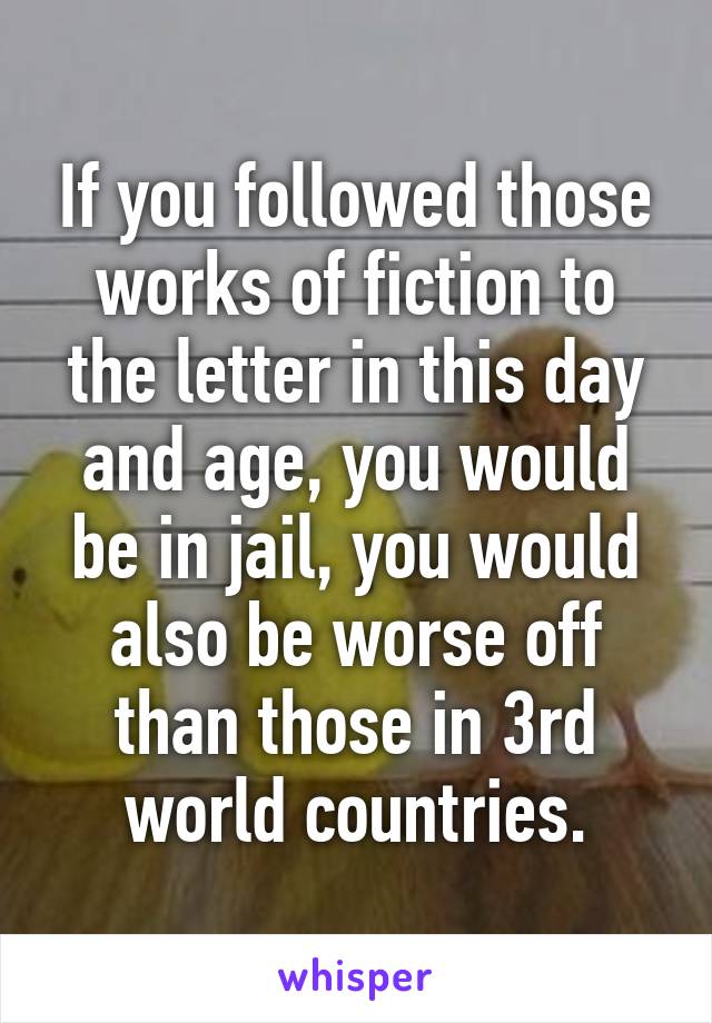 If you followed those works of fiction to the letter in this day and age, you would be in jail, you would also be worse off than those in 3rd world countries.