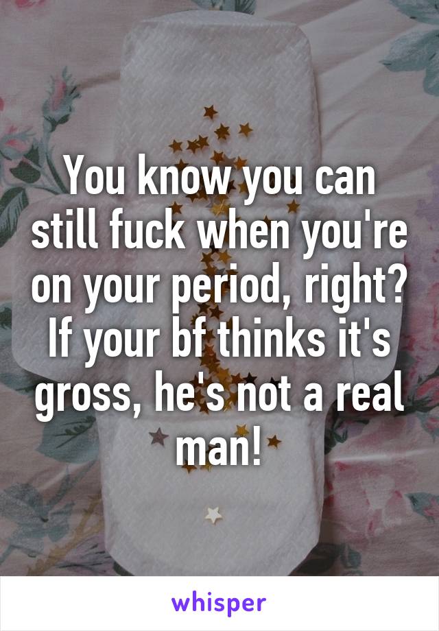 You know you can still fuck when you're on your period, right? If your bf thinks it's gross, he's not a real man!