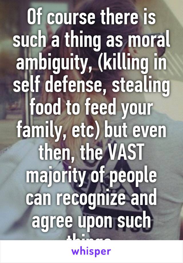 Of course there is such a thing as moral ambiguity, (killing in self defense, stealing food to feed your family, etc) but even then, the VAST majority of people can recognize and agree upon such things.