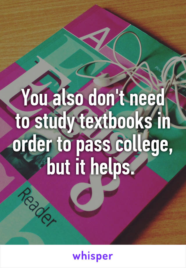 You also don't need to study textbooks in order to pass college, but it helps. 