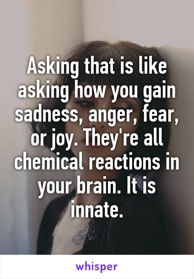 Asking that is like asking how you gain sadness, anger, fear, or joy. They're all chemical reactions in your brain. It is innate.