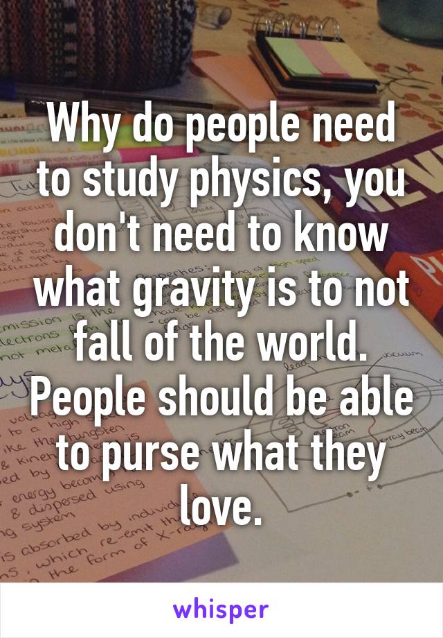 Why do people need to study physics, you don't need to know what gravity is to not fall of the world. People should be able to purse what they love.