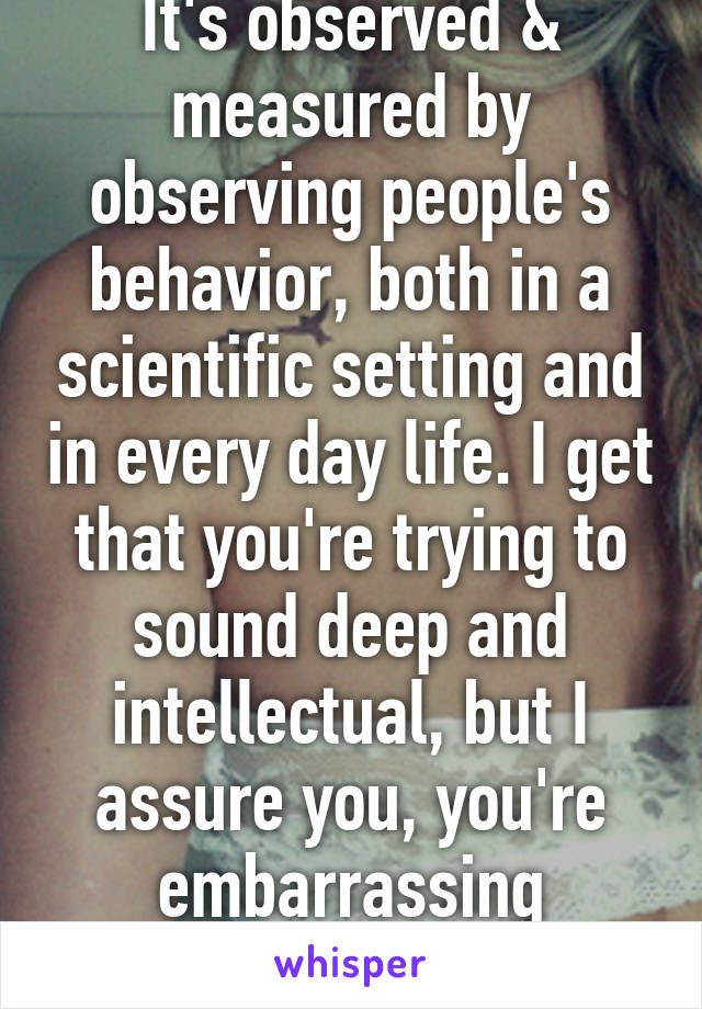 It's observed & measured by observing people's behavior, both in a scientific setting and in every day life. I get that you're trying to sound deep and intellectual, but I assure you, you're embarrassing yourself.