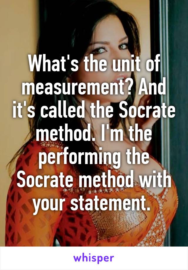 What's the unit of measurement? And it's called the Socrate method. I'm the performing the Socrate method with your statement. 