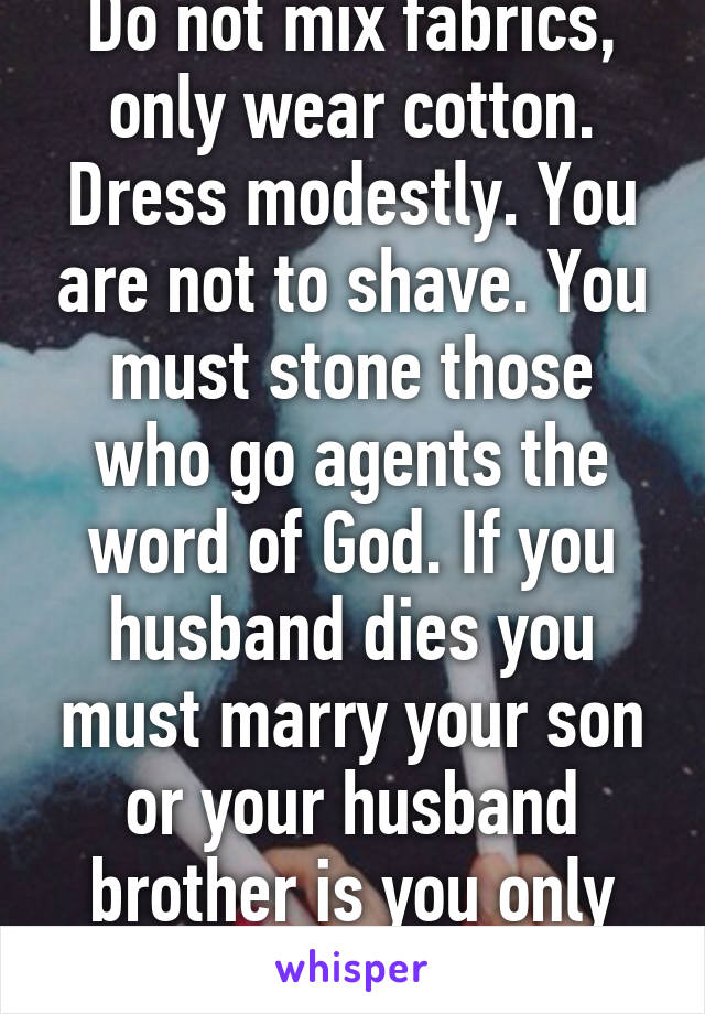 Do not mix fabrics, only wear cotton. Dress modestly. You are not to shave. You must stone those who go agents the word of God. If you husband dies you must marry your son or your husband brother is you only have girl.