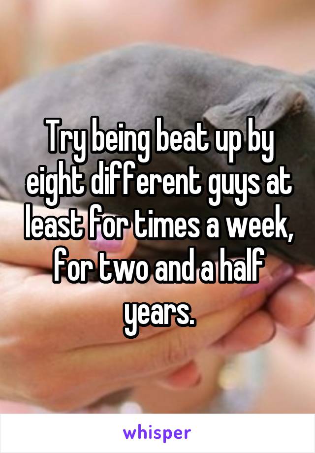 Try being beat up by eight different guys at least for times a week, for two and a half years.