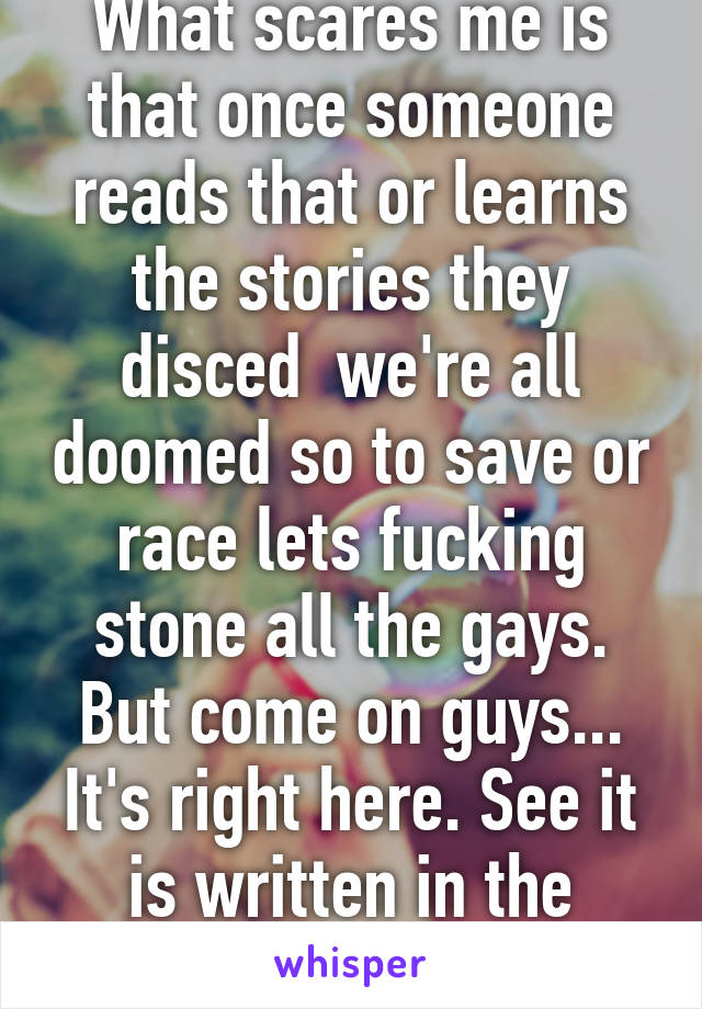 What scares me is that once someone reads that or learns the stories they disced  we're all doomed so to save or race lets fucking stone all the gays. But come on guys... It's right here. See it is written in the book. 