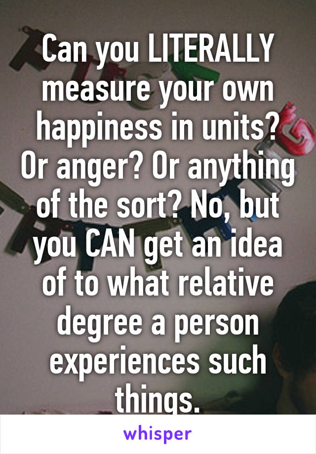 Can you LITERALLY measure your own happiness in units? Or anger? Or anything of the sort? No, but you CAN get an idea of to what relative degree a person experiences such things.