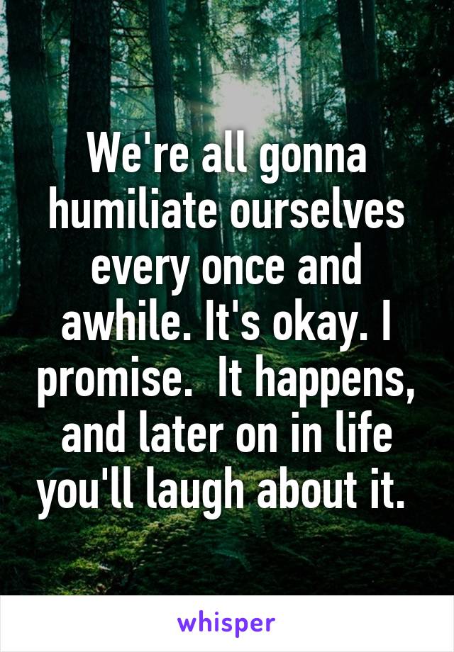 We're all gonna humiliate ourselves every once and awhile. It's okay. I promise.  It happens, and later on in life you'll laugh about it. 