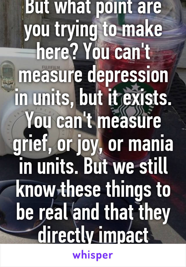 But what point are you trying to make here? You can't measure depression in units, but it exists. You can't measure grief, or joy, or mania in units. But we still know these things to be real and that they directly impact behavior.