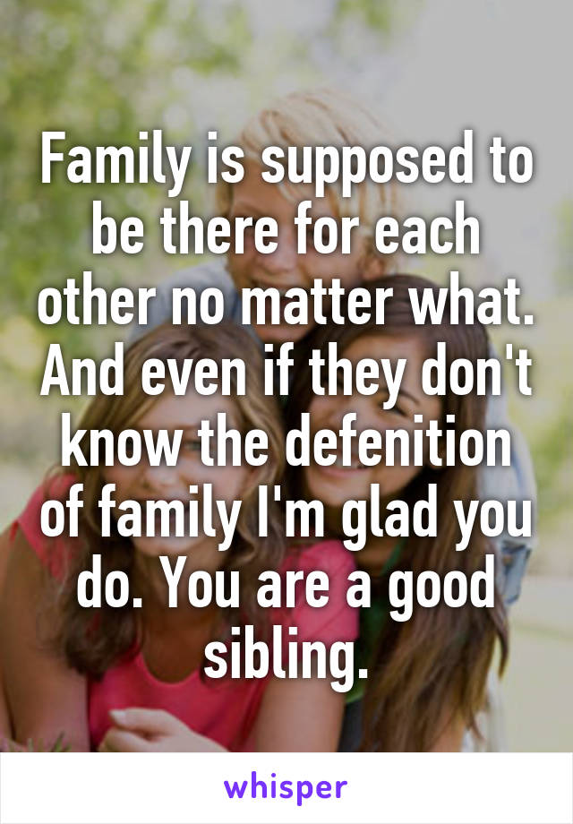 Family is supposed to be there for each other no matter what. And even if they don't know the defenition of family I'm glad you do. You are a good sibling.