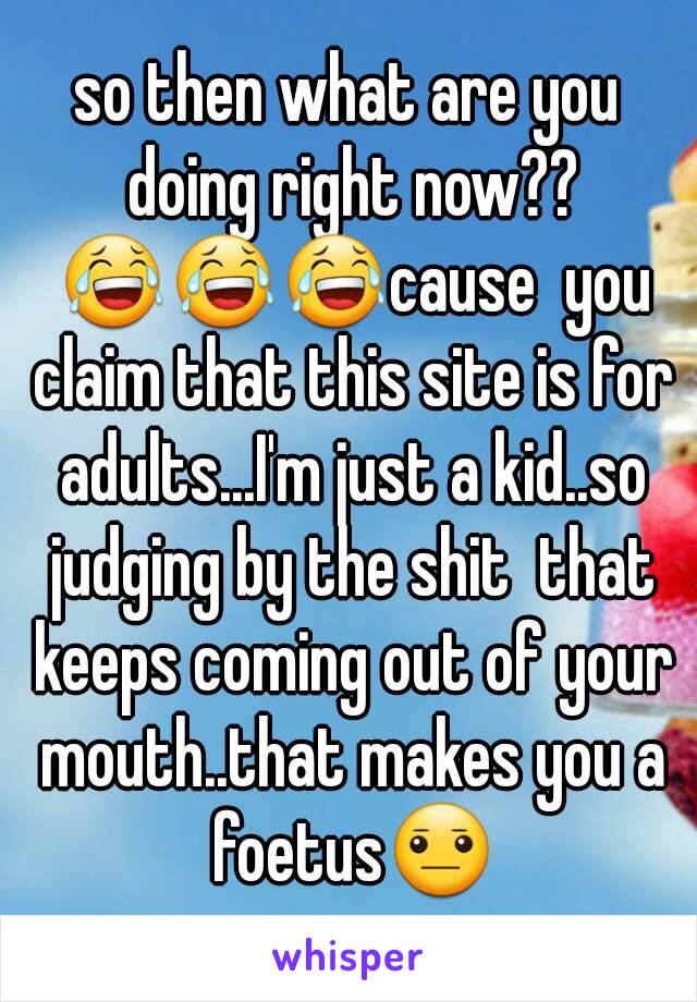 so then what are you doing right now?? 😂😂😂cause  you claim that this site is for adults...I'm just a kid..so judging by the shit  that keeps coming out of your mouth..that makes you a foetus😐