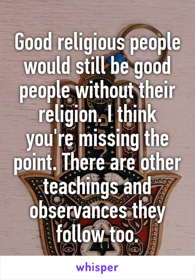 Good religious people would still be good people without their religion. I think you're missing the point. There are other teachings and observances they follow too.