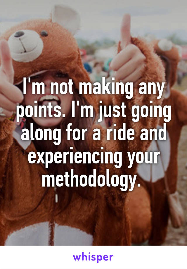 I'm not making any points. I'm just going along for a ride and experiencing your methodology. 