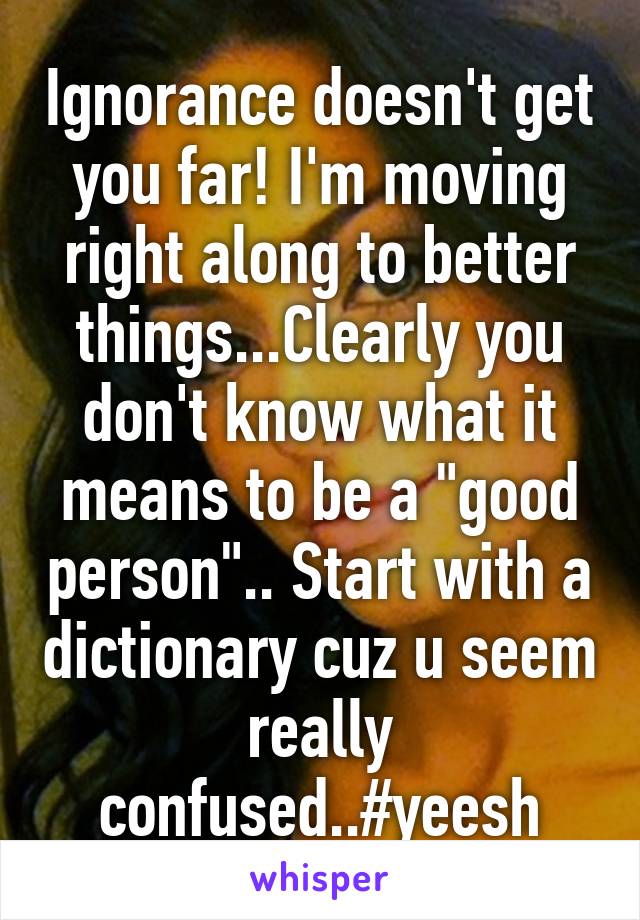 Ignorance doesn't get you far! I'm moving right along to better things...Clearly you don't know what it means to be a "good person".. Start with a dictionary cuz u seem really confused..#yeesh