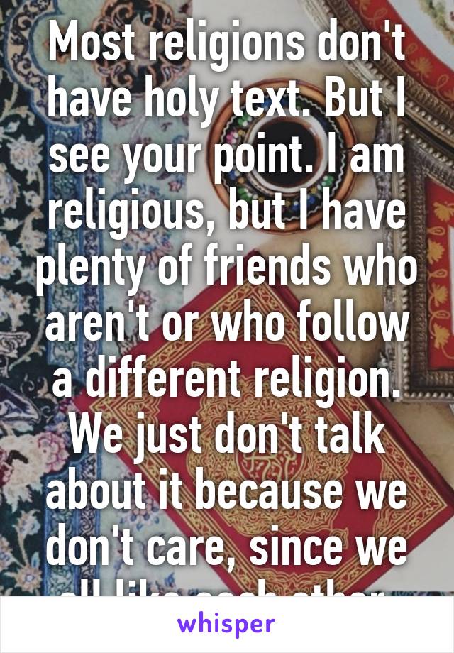 Most religions don't have holy text. But I see your point. I am religious, but I have plenty of friends who aren't or who follow a different religion. We just don't talk about it because we don't care, since we all like each other.