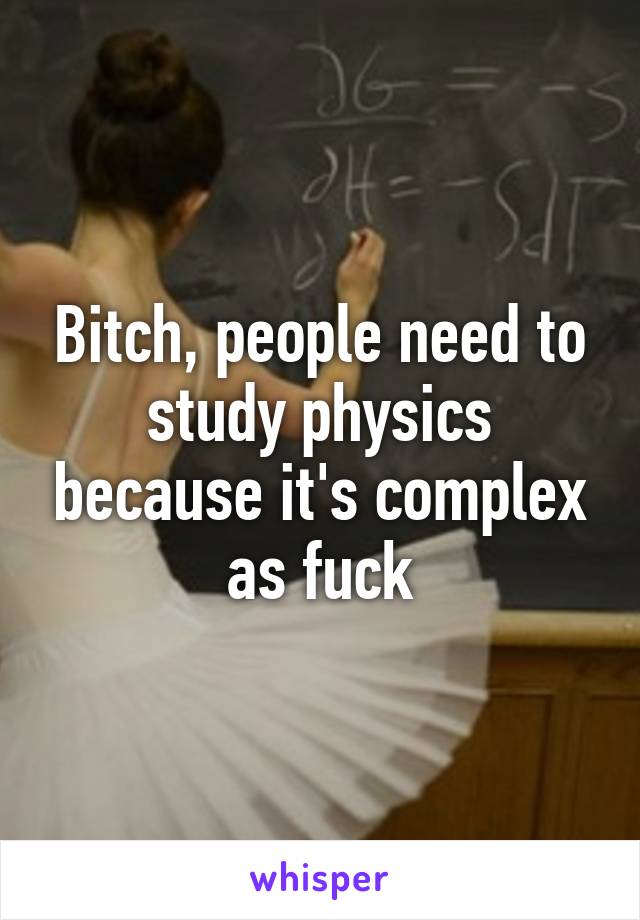 Bitch, people need to study physics because it's complex as fuck