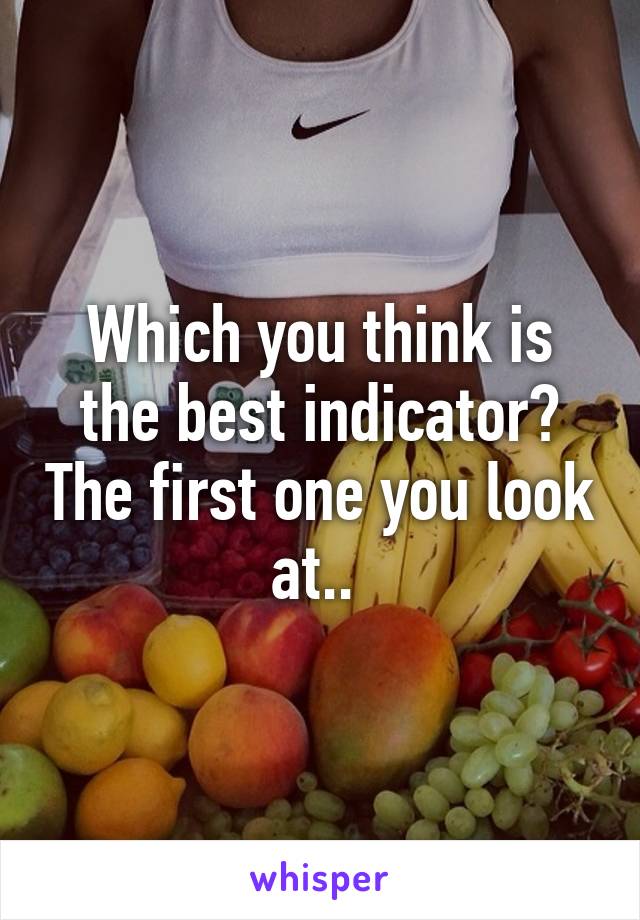 Which you think is the best indicator? The first one you look at.. 