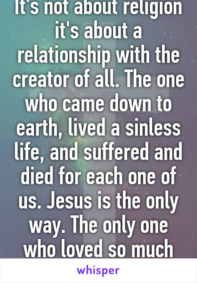 It's not about religion it's about a relationship with the creator of all. The one who came down to earth, lived a sinless life, and suffered and died for each one of us. Jesus is the only way. The only one who loved so much he died for our sins.  