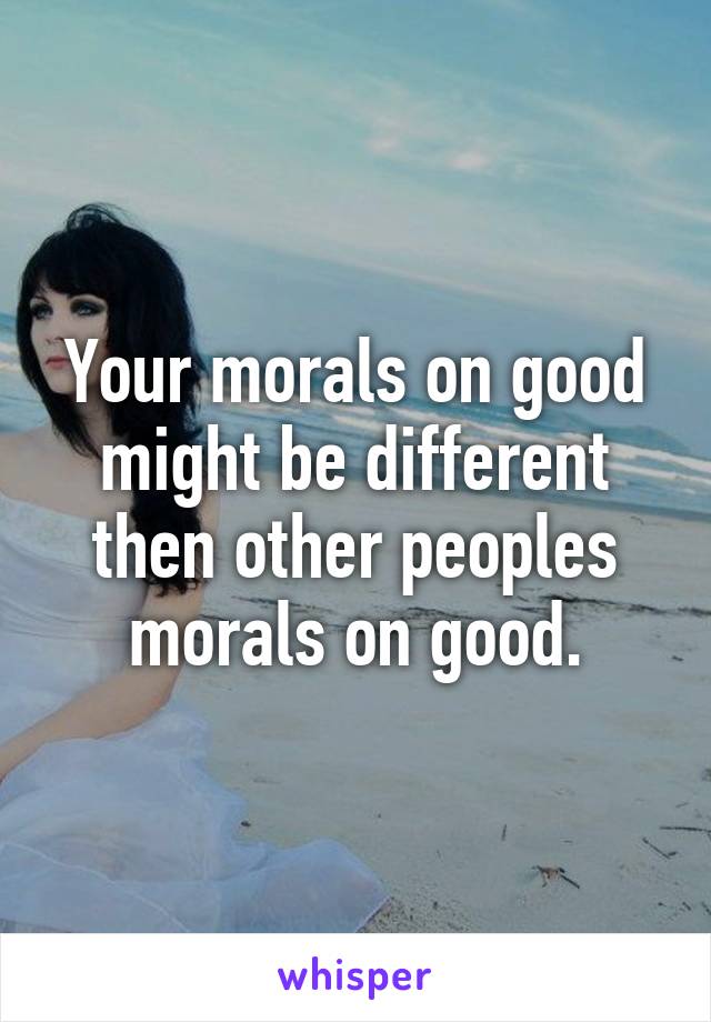 Your morals on good might be different then other peoples morals on good.