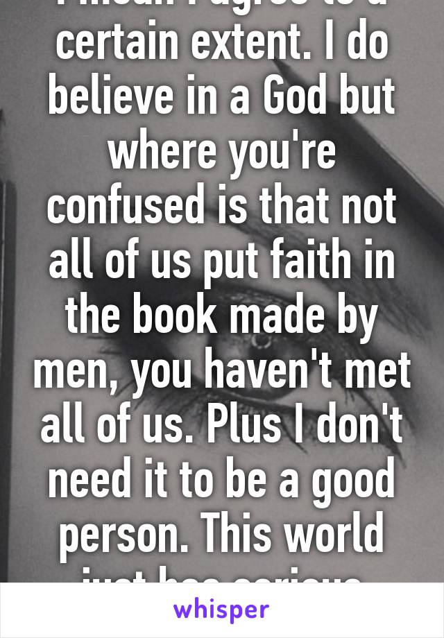 I mean I agree to a certain extent. I do believe in a God but where you're confused is that not all of us put faith in the book made by men, you haven't met all of us. Plus I don't need it to be a good person. This world just has serious issues.