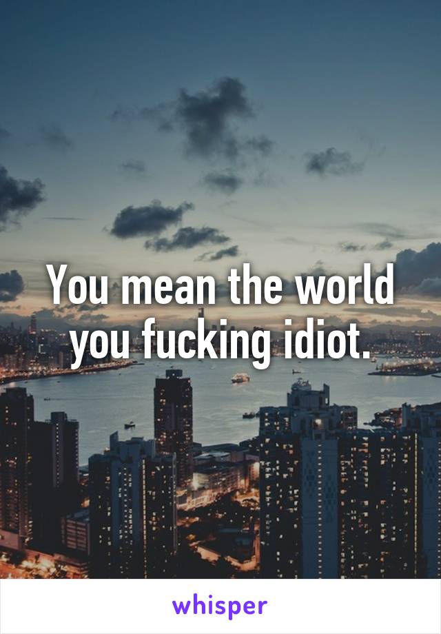 You mean the world you fucking idiot.