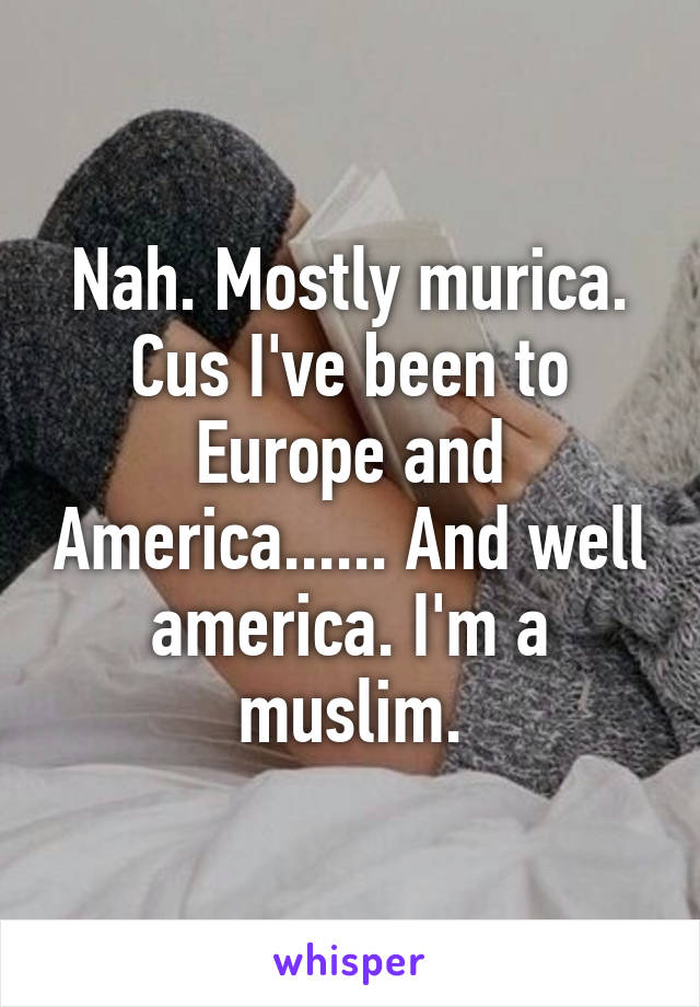 Nah. Mostly murica. Cus I've been to Europe and America...... And well america. I'm a muslim.