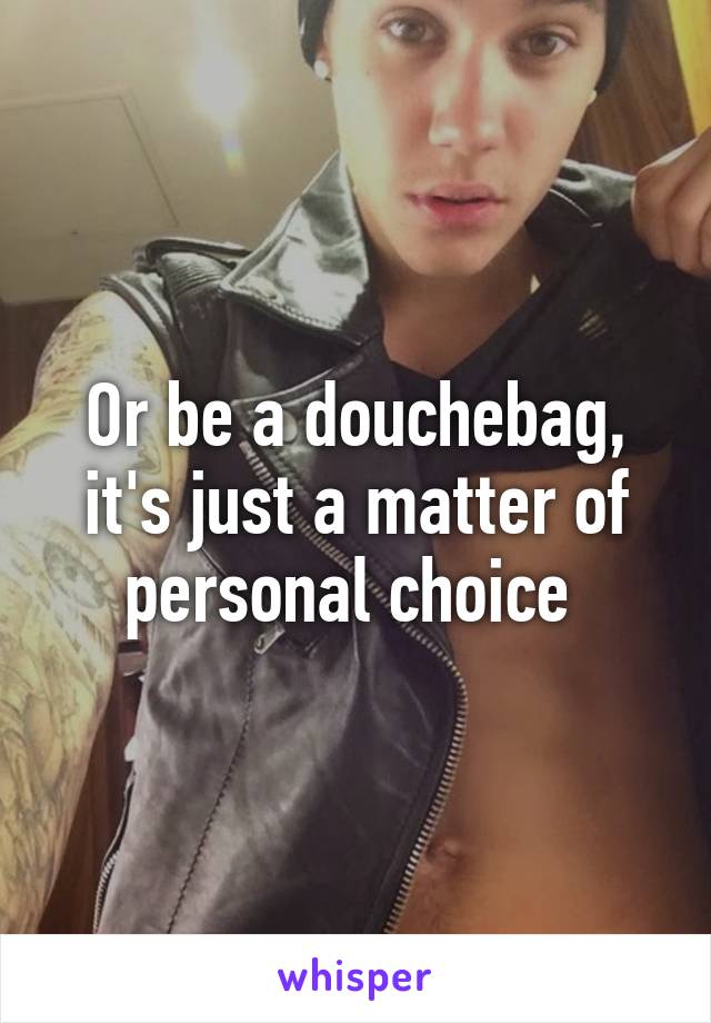 Or be a douchebag, it's just a matter of personal choice 